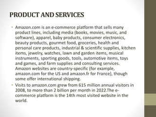 PRODUCTAND SERVICES
• Amazon.com is an e-commerce platform that sells many
product lines, including media (books, movies, music, and
software), apparel, baby products, consumer electronics,
beauty products, gourmet food, groceries, health and
personal care products, industrial & scientific supplies, kitchen
items, jewelry, watches, lawn and garden items, musical
instruments, sporting goods, tools, automotive items, toys
and games, and farm supplies and consulting services.
Amazon websites are country-specific (for example,
amazon.com for the US and amazon.fr for France), though
some offer international shipping.
• Visits to amazon.com grew from 615 million annual visitors in
2008, to more than 2 billion per month in 2022.The e-
commerce platform is the 14th most visited website in the
world.
 