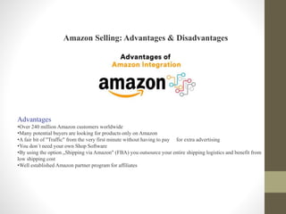 Amazon Selling: Advantages & Disadvantages
Advantages
•Over 240 million Amazon customers worldwide
•Many potential buyers are looking for products only on Amazon
•A fair bit of "Traffic" from the very first minute without having to pay for extra advertising
•You don´t need your own Shop Software
•By using the option „Shipping via Amazon" (FBA) you outsource your entire shipping logistics and benefit from
low shipping cost
•Well established Amazon partner program for affiliates
 