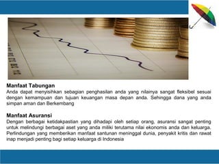 Manfaat Tabungan
Anda dapat menyisihkan sebagian penghasilan anda yang nilainya sangat fleksibel sesuai
dengan kemampuan dan tujuan keuangan masa depan anda. Sehingga dana yang anda
simpan aman dan Berkembang
Manfaat Asuransi
Dengan berbagai ketidakpastian yang dihadapi oleh setiap orang, asuransi sangat penting
untuk melindungi berbagai aset yang anda miliki terutama nilai ekonomis anda dan keluarga.
Perlindungan yang memberikan manfaat santunan meninggal dunia, penyakit kritis dan rawat
inap menjadi penting bagi setiap keluarga di Indonesia
 