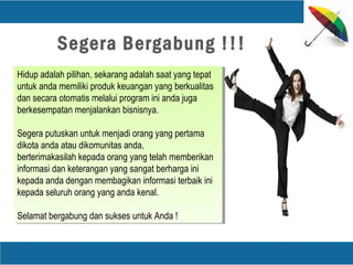 Hidup adalah pilihan, sekarang adalah saat yang tepat
untuk anda memiliki produk keuangan yang berkualitas
dan secara otomatis melalui program ini anda juga
berkesempatan menjalankan bisnisnya.
Segera putuskan untuk menjadi orang yang pertama
dikota anda atau dikomunitas anda,
berterimakasilah kepada orang yang telah memberikan
informasi dan keterangan yang sangat berharga ini
kepada anda dengan membagikan informasi terbaik ini
kepada seluruh orang yang anda kenal.
Selamat bergabung dan sukses untuk Anda !
Hidup adalah pilihan, sekarang adalah saat yang tepat
untuk anda memiliki produk keuangan yang berkualitas
dan secara otomatis melalui program ini anda juga
berkesempatan menjalankan bisnisnya.
Segera putuskan untuk menjadi orang yang pertama
dikota anda atau dikomunitas anda,
berterimakasilah kepada orang yang telah memberikan
informasi dan keterangan yang sangat berharga ini
kepada anda dengan membagikan informasi terbaik ini
kepada seluruh orang yang anda kenal.
Selamat bergabung dan sukses untuk Anda !
Segera Bergabung !!!
 