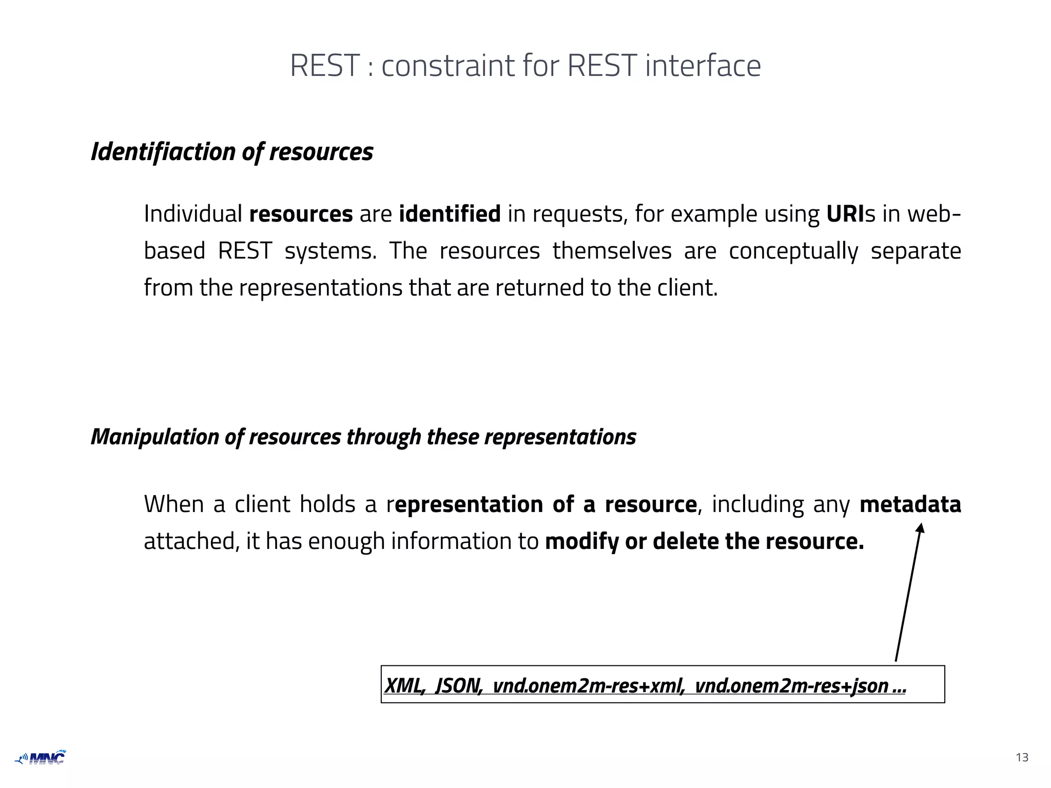 REST : constraint for REST interface
13
Identifiaction of resources
Manipulation of resources through these representations
Individual resources are identified in requests, for example using URIs in web-
based REST systems. The resources themselves are conceptually separate
from the representations that are returned to the client.
When a client holds a representation of a resource, including any metadata
attached, it has enough information to modify or delete the resource.
XML, JSON, vnd.onem2m-res+xml, vnd.onem2m-res+json …
 