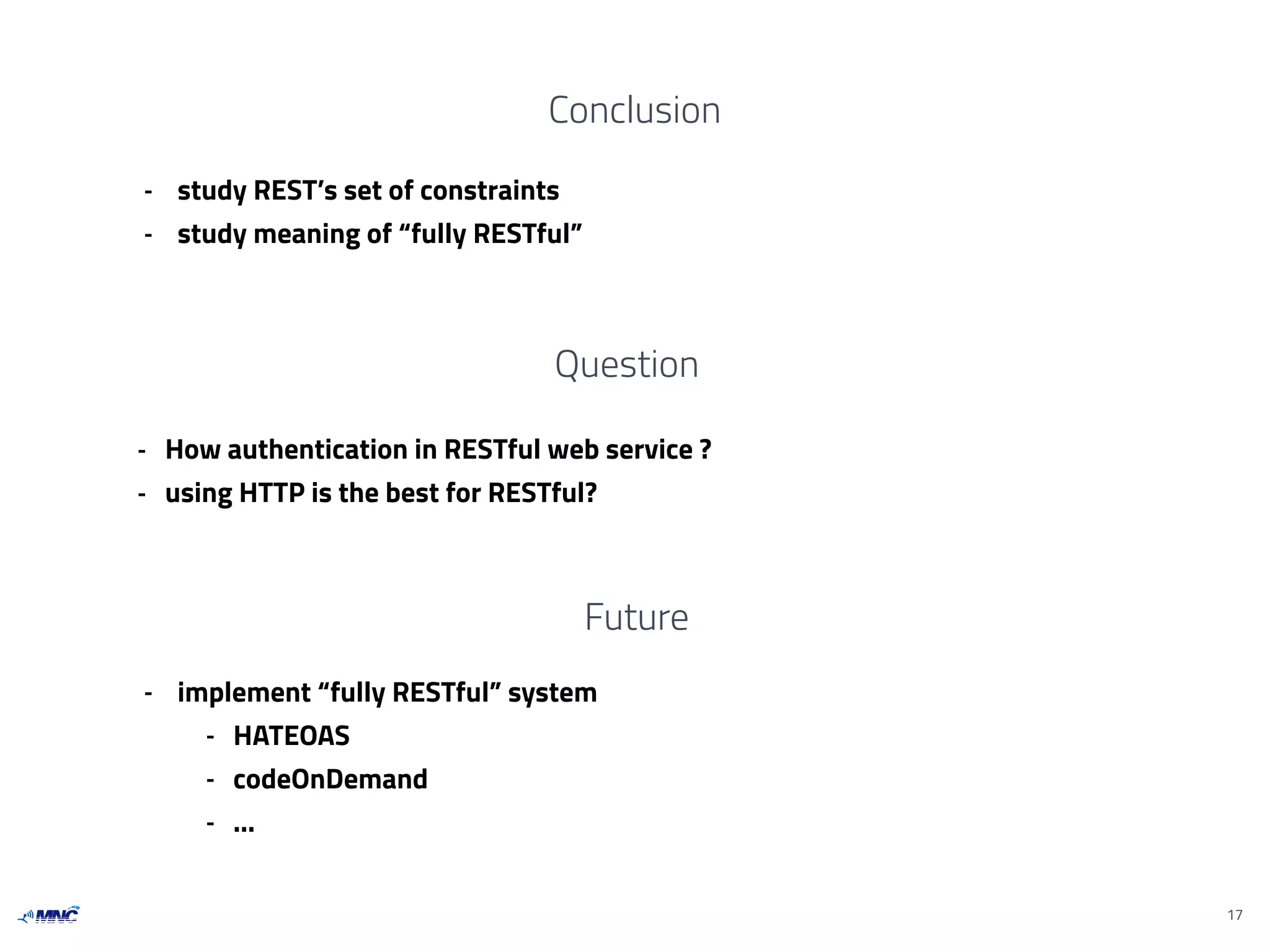 Conclusion
17
- study REST’s set of constraints
- study meaning of “fully RESTful”
Future
- implement “fully RESTful” system
- HATEOAS
- codeOnDemand
- …
Question
- How authentication in RESTful web service ?
- using HTTP is the best for RESTful?
 