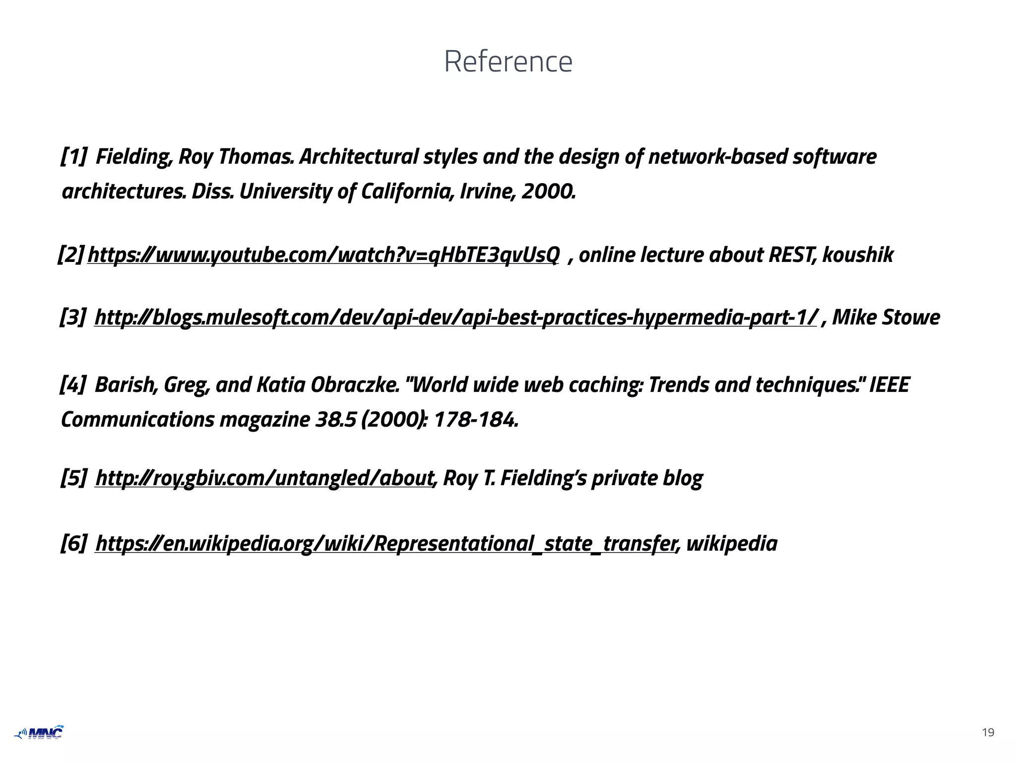 Reference
19
[1] Fielding, Roy Thomas. Architectural styles and the design of network-based software
architectures. Diss. University of California, Irvine, 2000.
[2] https://www.youtube.com/watch?v=qHbTE3qvUsQ , online lecture about REST, koushik
[3] http://blogs.mulesoft.com/dev/api-dev/api-best-practices-hypermedia-part-1/ , Mike Stowe
[4] Barish, Greg, and Katia Obraczke. "World wide web caching: Trends and techniques." IEEE
Communications magazine 38.5 (2000): 178-184.
[5] http://roy.gbiv.com/untangled/about, Roy T. Fielding’s private blog
[6] https://en.wikipedia.org/wiki/Representational_state_transfer, wikipedia
 