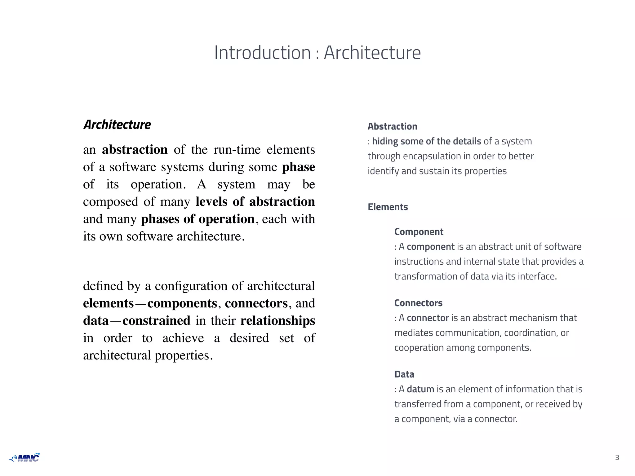 Introduction : Architecture
Architecture
an abstraction of the run-time elements
of a software systems during some phase
of its operation. A system may be
composed of many levels of abstraction
and many phases of operation, each with
its own software architecture.
deﬁned by a conﬁguration of architectural
elements—components, connectors, and
data—constrained in their relationships
in order to achieve a desired set of
architectural properties.
3
Abstraction
: hiding some of the details of a system
through encapsulation in order to better
identify and sustain its properties
Elements
Component
: A component is an abstract unit of software
instructions and internal state that provides a
transformation of data via its interface.
Connectors
: A connector is an abstract mechanism that
mediates communication, coordination, or
cooperation among components.
Data
: A datum is an element of information that is
transferred from a component, or received by
a component, via a connector.
 