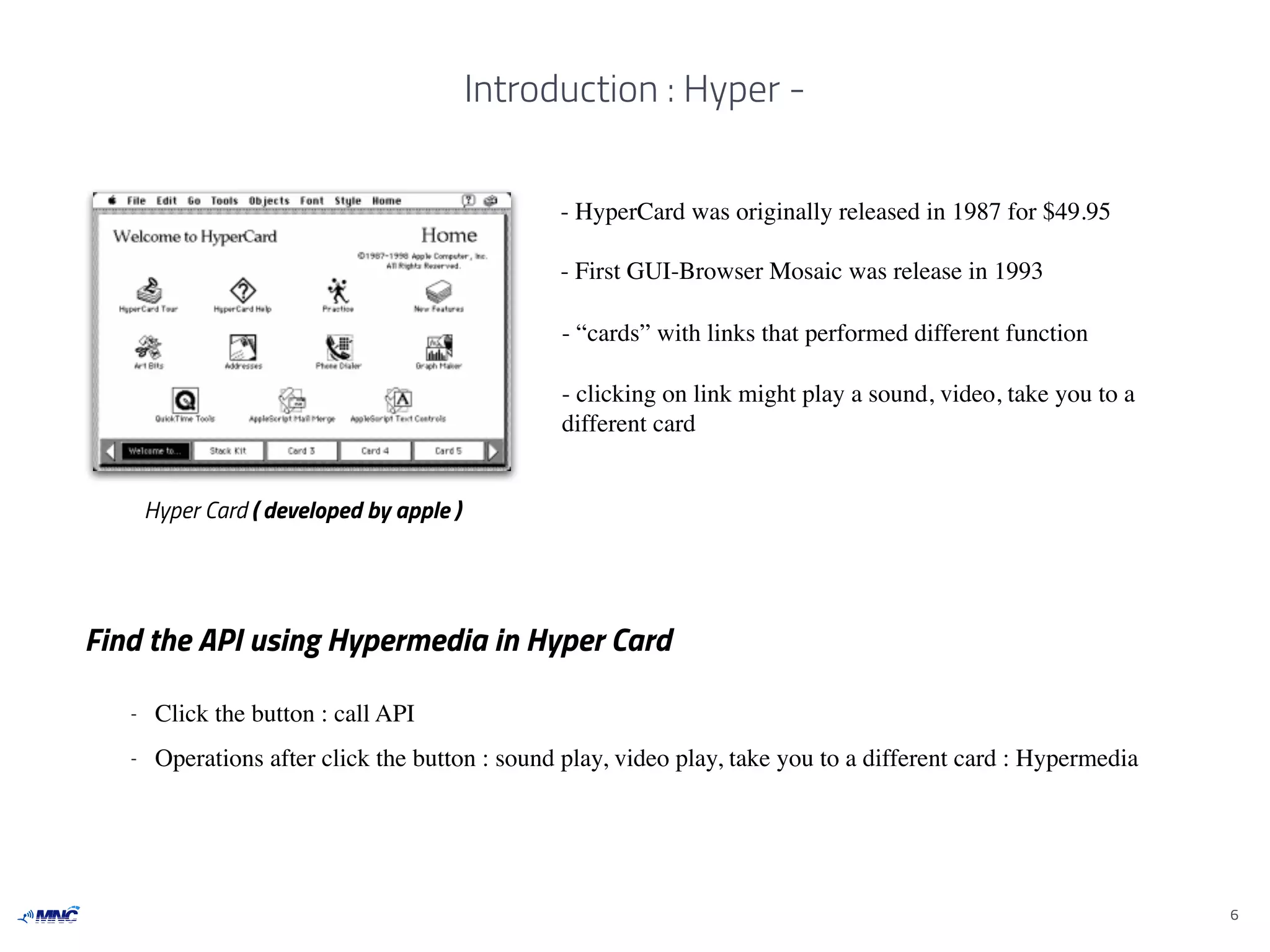 Introduction : Hyper -
6
Hyper Card ( developed by apple )
- HyperCard was originally released in 1987 for $49.95
- First GUI-Browser Mosaic was release in 1993
Find the API using Hypermedia in Hyper Card
- Click the button : call API
- Operations after click the button : sound play, video play, take you to a different card : Hypermedia
- “cards” with links that performed different function
- clicking on link might play a sound, video, take you to a
different card
 