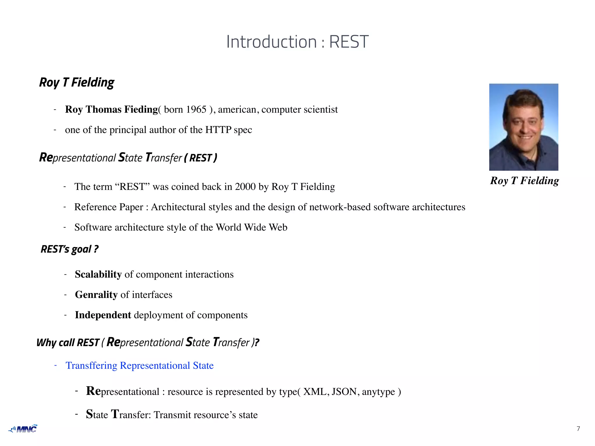 Introduction : REST
7
Representational State Transfer ( REST )
Roy T Fielding- The term “REST” was coined back in 2000 by Roy T Fielding
- Reference Paper : Architectural styles and the design of network-based software architectures
- Software architecture style of the World Wide Web
Why call REST ( Representational State Transfer )?
- Representational : resource is represented by type( XML, JSON, anytype )
- State Transfer: Transmit resource’s state
Roy T Fielding
- Roy Thomas Fieding( born 1965 ), american, computer scientist
- one of the principal author of the HTTP spec
- Transffering Representational State
REST’s goal ?
- Scalability of component interactions
- Genrality of interfaces
- Independent deployment of components
 