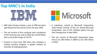 Top MNC’s in India
• IBM India Private Limited, a part of IBM has been
operating from this country since the year 1992.
• The net income of this company post completion
of the financial year end of 2010 was $14.8 billion
with a net profit margin of 14.9 %.
• Present in more than 200 cities, this company is
making constant progress in global markets to
maintain its leading position.
• A subsidiary, named as Microsoft Corporation
India Private Limited, of the U.S. based Microsoft
Corporation, one of the software giants has got
their headquarter in New Delhi.
• The net income of Microsoft Corporation grew
from $ 14, 569 million in 2009 to $ 18, 760 million
in 2010.
 