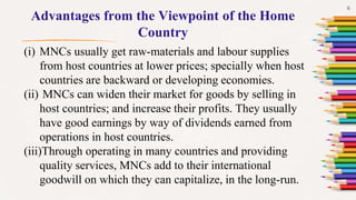 6
Advantages from the Viewpoint of the Home
Country
(i) MNCs usually get raw-materials and labour supplies
from host countries at lower prices; specially when host
countries are backward or developing economies.
(ii) MNCs can widen their market for goods by selling in
host countries; and increase their profits. They usually
have good earnings by way of dividends earned from
operations in host countries.
(iii)Through operating in many countries and providing
quality services, MNCs add to their international
goodwill on which they can capitalize, in the long-run.
 