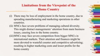 7
Limitations from the Viewpoint of the
Home Country
(i) There may be loss of employment in the home country, due to
spreading manufacturing and marketing operations in other
countries.
(ii) MNCs face severe problems of managing cultural diversity.
This might distract managements’ attention from main business
issues, causing loss to the home country.
(iii)MNCs may face severe competition from bigger MNCs in
international markets. Their attention and finances might be
more devoted to wasteful counter and competitive advertising;
resulting in higher marketing costs and lesser profits for the
home country
 