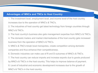 Advantages of MNCs and TNCs to Host Country
 1. The investment level, employment level, and income level of the host country
 increases due to the operation of MNC's & TNC's.
 2. The industries of host country get latest technology from foreign countries through
 MNC's & TNC's.
 3. The host country's business also gets management expertise from MNC's & TNC's.
 4. The domestic traders and market intermediaries of the host country gets increased
 business from the operation of MNC's & TNC's.
 5. MNC's & TNC's break local monopolies, create competition among domestic
 companies and thus enhance their competitiveness.
 6. Domestic industries can make use of R and D outcomes of MNC's & TNC's.
 7. The host country can reduce imports and increase exports due to goods produced
 by MNC's & TNC's in the host country. This helps to improve balance of payment.
 8. Level of industrial and economic development increases due to the growth of
 MNC's & TNC's in the host country.
 