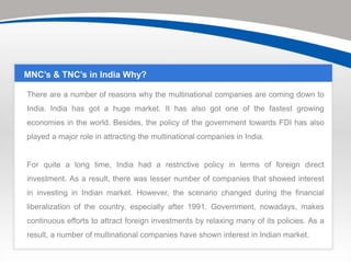 MNC’s & TNC’s in India Why?

There are a number of reasons why the multinational companies are coming down to
India. India has got a huge market. It has also got one of the fastest growing
economies in the world. Besides, the policy of the government towards FDI has also
played a major role in attracting the multinational companies in India.


For quite a long time, India had a restrictive policy in terms of foreign direct
investment. As a result, there was lesser number of companies that showed interest
in investing in Indian market. However, the scenario changed during the financial
liberalization of the country, especially after 1991. Government, nowadays, makes
continuous efforts to attract foreign investments by relaxing many of its policies. As a
result, a number of multinational companies have shown interest in Indian market.
 