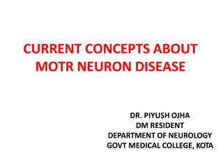 CURRENT CONCEPTS ABOUT
MOTR NEURON DISEASE
DR. PIYUSH OJHA
DM RESIDENT
DEPARTMENT OF NEUROLOGY
GOVT MEDICAL COLLEGE, KOTA
 