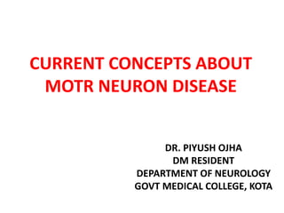 CURRENT CONCEPTS ABOUT
MOTR NEURON DISEASE
DR. PIYUSH OJHA
DM RESIDENT
DEPARTMENT OF NEUROLOGY
GOVT MEDICAL COLLEGE, KOTA
 