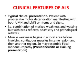 CLINICAL FEATURES OF ALS
• Typical clinical presentation- Patient with
progressive motor deterioration manifesting with
both UMN and LMN symtoms and signs.
• i.e. combination of marked weakness and wasting
but with brisk reflexes, spasticity and pathological
reflexes.
• Muscle weakness begins in a focal area before
involving contiguous muscles in same region and
then another region. So may resemble Focal
mononeuropathy (Pseudoneuritic or Flail-leg
presentation)
 