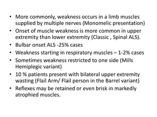 • More commonly, weakness occurs in a limb muscles
supplied by multiple nerves (Monomelic presentation)
• Onset of muscle weakness is more common in upper
extremity than lower extremity (Classic , Spinal ALS).
• Bulbar onset ALS -25% cases
• Weakness starting in respiratory muscles – 1-2% cases
• Sometimes weakness restricted to one side (Mills
Hemiplegic variant)
• 10 % patients present with bilateral upper extremity
wasting (Flail Arm/ Flail person in the Barrel variant)
• Reflexes may be retained or even brisk in markedly
atrophied muscles.
 