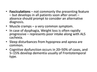 • Fasciculations – not commonly the presenting feature
– but develops in all patients soon after onset –
absence should prompt to consider an alternative
diagnosis.
• Muscle cramps – a very common symptom.
• In case of dysphagia, Weight loss is often rapidly
progressive – represents poor intake along with ALS
cachexia.
• Sleep disturbances from hypopnea and apnea are
common.
• Cognitive dysfunction occurs in 20–50% of cases, and
5–15% develop dementia usually of Frontotemporal
type.
 