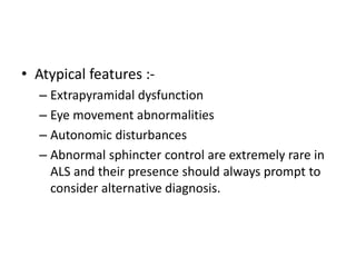 • Atypical features :-
– Extrapyramidal dysfunction
– Eye movement abnormalities
– Autonomic disturbances
– Abnormal sphincter control are extremely rare in
ALS and their presence should always prompt to
consider alternative diagnosis.
 