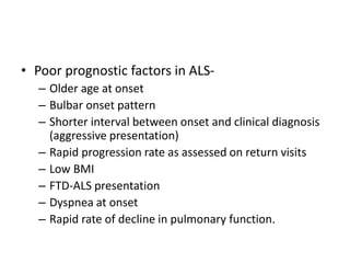 • Poor prognostic factors in ALS-
– Older age at onset
– Bulbar onset pattern
– Shorter interval between onset and clinical diagnosis
(aggressive presentation)
– Rapid progression rate as assessed on return visits
– Low BMI
– FTD-ALS presentation
– Dyspnea at onset
– Rapid rate of decline in pulmonary function.
 