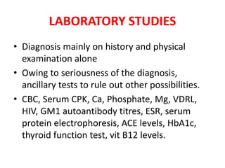 LABORATORY STUDIES
• Diagnosis mainly on history and physical
examination alone
• Owing to seriousness of the diagnosis,
ancillary tests to rule out other possibilities.
• CBC, Serum CPK, Ca, Phosphate, Mg, VDRL,
HIV, GM1 autoantibody titres, ESR, serum
protein electrophoresis, ACE levels, HbA1c,
thyroid function test, vit B12 levels.
 