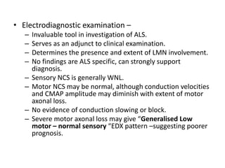 • Electrodiagnostic examination –
– Invaluable tool in investigation of ALS.
– Serves as an adjunct to clinical examination.
– Determines the presence and extent of LMN involvement.
– No findings are ALS specific, can strongly support
diagnosis.
– Sensory NCS is generally WNL.
– Motor NCS may be normal, although conduction velocities
and CMAP amplitude may diminish with extent of motor
axonal loss.
– No evidence of conduction slowing or block.
– Severe motor axonal loss may give “Generalised Low
motor – normal sensory “EDX pattern –suggesting poorer
prognosis.
 