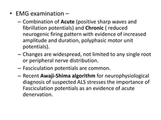 • EMG examination –
– Combination of Acute (positive sharp waves and
fibrillation potentials) and Chronic ( reduced
neurogenic firing pattern with evidence of increased
amplitude and duration, polyphasic motor unit
potentials).
– Changes are widespread, not limited to any single root
or peripheral nerve distribution.
– Fasciculation potentials are common.
– Recent Awaji-Shima algorithm for neurophysiological
diagnosis of suspected ALS stresses the importance of
Fasciculation potentials as an evidence of acute
denervation.
 