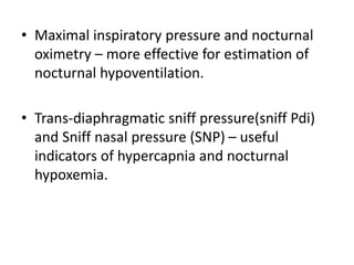 • Maximal inspiratory pressure and nocturnal
oximetry – more effective for estimation of
nocturnal hypoventilation.
• Trans-diaphragmatic sniff pressure(sniff Pdi)
and Sniff nasal pressure (SNP) – useful
indicators of hypercapnia and nocturnal
hypoxemia.
 