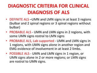DIAGNOSTIC CRITERIA FOR CLINICAL
DIAGNOSIS OF ALS
• DEFINITE ALS –UMN and LMN signs in at least 3 regions
(bulbar and 2 spinal regions or 3 spinal regions without
bulbar)
• PROBABLE ALS - UMN and LMN signs in 2 regions, with
some UMN signs rostral to LMN signs
• PROBABLE ALS, Lab supported - UMN and LMN signs in
1 regions, with UMN signs alone in another region and
EMG evidence of involvement in at least 2 limbs.
• POSSIBLE ALS - UMN and LMN signs in 1 region, or
UMN signs alone in 2 or more regions; or LMN signs
are rostral to UMN signs.
 