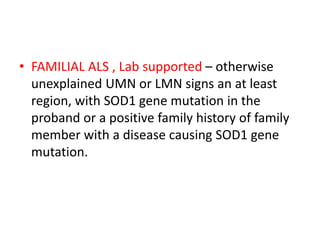 • FAMILIAL ALS , Lab supported – otherwise
unexplained UMN or LMN signs an at least
region, with SOD1 gene mutation in the
proband or a positive family history of family
member with a disease causing SOD1 gene
mutation.
 