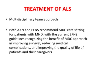 • Multidisciplinary team approach
• Both AAN and EFNS recommend MDC care setting
for patients with MND, with the current EFNS
guidelines recognizing the benefit of MDC approach
in improving survival, reducing medical
complications, and improving the quality of life of
patients and their caregivers.
TREATMENT OF ALS
 
