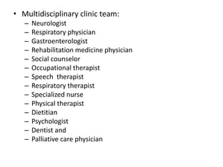 • Multidisciplinary clinic team:
– Neurologist
– Respiratory physician
– Gastroenterologist
– Rehabilitation medicine physician
– Social counselor
– Occupational therapist
– Speech therapist
– Respiratory therapist
– Specialized nurse
– Physical therapist
– Dietitian
– Psychologist
– Dentist and
– Palliative care physician
 