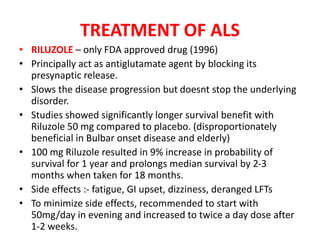 TREATMENT OF ALS
• RILUZOLE – only FDA approved drug (1996)
• Principally act as antiglutamate agent by blocking its
presynaptic release.
• Slows the disease progression but doesnt stop the underlying
disorder.
• Studies showed significantly longer survival benefit with
Riluzole 50 mg compared to placebo. (disproportionately
beneficial in Bulbar onset disease and elderly)
• 100 mg Riluzole resulted in 9% increase in probability of
survival for 1 year and prolongs median survival by 2-3
months when taken for 18 months.
• Side effects :- fatigue, GI upset, dizziness, deranged LFTs
• To minimize side effects, recommended to start with
50mg/day in evening and increased to twice a day dose after
1-2 weeks.
 