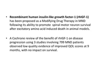 • Recombinant human insulin-like growth factor-1 (rhIGF-1)
has been proposed as a Modifying Drug Therapy in MND
following its ability to promote spinal motor neuron survival
after excitatory amino acid induced death in animal models.
• A Cochrane review of the benefit of rhIGF-1 on disease
progression using 3 studies involving 799 MND patients
observed low quality evidence of improved QOL scores at 9
months, with no impact on survival.
 