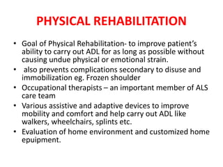 PHYSICAL REHABILITATION
• Goal of Physical Rehabilitation- to improve patient’s
ability to carry out ADL for as long as possible without
causing undue physical or emotional strain.
• also prevents complications secondary to disuse and
immobilization eg. Frozen shoulder
• Occupational therapists – an important member of ALS
care team
• Various assistive and adaptive devices to improve
mobility and comfort and help carry out ADL like
walkers, wheelchairs, splints etc.
• Evaluation of home environment and customized home
epuipment.
 