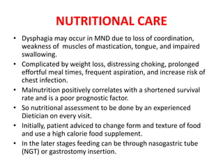 NUTRITIONAL CARE
• Dysphagia may occur in MND due to loss of coordination,
weakness of muscles of mastication, tongue, and impaired
swallowing.
• Complicated by weight loss, distressing choking, prolonged
effortful meal times, frequent aspiration, and increase risk of
chest infection.
• Malnutrition positively correlates with a shortened survival
rate and is a poor prognostic factor.
• So nutritional assessment to be done by an experienced
Dietician on every visit.
• Initially, patient adviced to change form and texture of food
and use a high calorie food supplement.
• In the later stages feeding can be through nasogastric tube
(NGT) or gastrostomy insertion.
 
