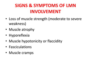 SIGNS & SYMPTOMS OF LMN
INVOLVEMENT
• Loss of muscle strength (moderate to severe
weakness)
• Muscle atrophy
• Hyporeflexia
• Muscle hypotonicity or flaccidity
• Fasciculations
• Muscle cramps
 
