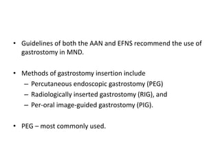 • Guidelines of both the AAN and EFNS recommend the use of
gastrostomy in MND.
• Methods of gastrostomy insertion include
– Percutaneous endoscopic gastrostomy (PEG)
– Radiologically inserted gastrostomy (RIG), and
– Per-oral image-guided gastrostomy (PIG).
• PEG – most commonly used.
 