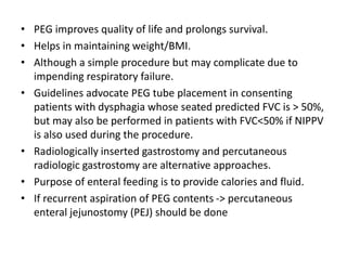 • PEG improves quality of life and prolongs survival.
• Helps in maintaining weight/BMI.
• Although a simple procedure but may complicate due to
impending respiratory failure.
• Guidelines advocate PEG tube placement in consenting
patients with dysphagia whose seated predicted FVC is > 50%,
but may also be performed in patients with FVC<50% if NIPPV
is also used during the procedure.
• Radiologically inserted gastrostomy and percutaneous
radiologic gastrostomy are alternative approaches.
• Purpose of enteral feeding is to provide calories and fluid.
• If recurrent aspiration of PEG contents -> percutaneous
enteral jejunostomy (PEJ) should be done
 