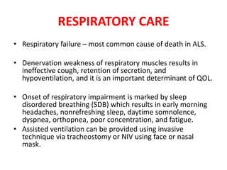 RESPIRATORY CARE
• Respiratory failure – most common cause of death in ALS.
• Denervation weakness of respiratory muscles results in
ineffective cough, retention of secretion, and
hypoventilation, and it is an important determinant of QOL.
• Onset of respiratory impairment is marked by sleep
disordered breathing (SDB) which results in early morning
headaches, nonrefreshing sleep, daytime somnolence,
dyspnea, orthopnea, poor concentration, and fatigue.
• Assisted ventilation can be provided using invasive
technique via tracheostomy or NIV using face or nasal
mask.
 