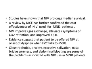 • Studies have shown that NIV prolongs median survival.
• A review by NICE has further confirmed the cost
effectiveness of NIV used for MND patients .
• NIV improves gas exchange, alleviates symptoms of
CO2 retention, and improved QOL.
• Evidence suggest that patient to be offered NIV at
onset of dyspnea when FVC falls to <50%.
• Claustrophobia, anxiety, excessive salivation, nasal
bridge soreness, and abdominal bloating are some of
the problems associated with NIV use in MND patients
 