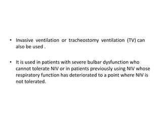 • Invasive ventilation or tracheostomy ventilation (TV) can
also be used .
• It is used in patients with severe bulbar dysfunction who
cannot tolerate NIV or in patients previously using NIV whose
respiratory function has deteriorated to a point where NIV is
not tolerated.
 