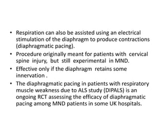 • Respiration can also be assisted using an electrical
stimulation of the diaphragm to produce contractions
(diaphragmatic pacing).
• Procedure originally meant for patients with cervical
spine injury, but still experimental in MND.
• Effective only if the diaphragm retains some
innervation .
• The diaphragmatic pacing in patients with respiratory
muscle weakness due to ALS study (DIPALS) is an
ongoing RCT assessing the efficacy of diaphragmatic
pacing among MND patients in some UK hospitals.
 