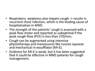 • Respiratory weakness also impairs cough -> results in
recurrent chest infection, which is the leading cause of
hospitalization in MND.
• The strength of the patients’ cough is assessed with a
peak flow meter and reported as suboptimal if the
peak cough-flow (PCF) is less than 270/min.
• Cough can be augmented using intensive
physiotherapy and manoeuvres like tussive squeeze
and mechanical in-exsufflator (MI-E).
• Evidence for MI-E is weak, but it has been suggested
that it could be effective in MND patients for cough
management.
 