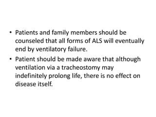 • Patients and family members should be
counseled that all forms of ALS will eventually
end by ventilatory failure.
• Patient should be made aware that although
ventilation via a tracheostomy may
indefinitely prolong life, there is no effect on
disease itself.
 