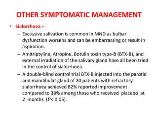 OTHER SYMPTOMATIC MANAGEMENT
• Sialorrhoea :-
– Excessive salivation is common in MND as bulbar
dysfunction worsens and can be embarrassing or result in
aspiration.
– Amitriptyline, Atropine, Botulin toxin type-B (BTX-B), and
external irradiation of the salivary gland have all been tried
in the control of sialorrhoea.
– A double-blind control trial BTX-B injected into the parotid
and mandibular gland of 20 patients with refractory
sialorrhoea achieved 82% reported improvement
compared to 38% among those who received placebo at
2 months (𝑃< 0.05).
 