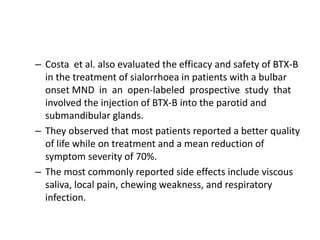 – Costa et al. also evaluated the efficacy and safety of BTX-B
in the treatment of sialorrhoea in patients with a bulbar
onset MND in an open-labeled prospective study that
involved the injection of BTX-B into the parotid and
submandibular glands.
– They observed that most patients reported a better quality
of life while on treatment and a mean reduction of
symptom severity of 70%.
– The most commonly reported side effects include viscous
saliva, local pain, chewing weakness, and respiratory
infection.
 