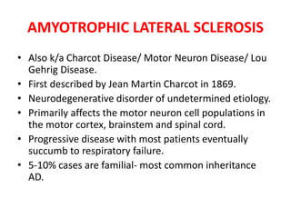 AMYOTROPHIC LATERAL SCLEROSIS
• Also k/a Charcot Disease/ Motor Neuron Disease/ Lou
Gehrig Disease.
• First described by Jean Martin Charcot in 1869.
• Neurodegenerative disorder of undetermined etiology.
• Primarily affects the motor neuron cell populations in
the motor cortex, brainstem and spinal cord.
• Progressive disease with most patients eventually
succumb to respiratory failure.
• 5-10% cases are familial- most common inheritance
AD.
 