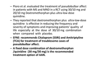 – Pioro et al. evaluated the treatment of pseudobulbar affect
in patients with MS and MND in a RCT using 30/10 mg and
20/10 mg Dextromethorphan plus ultra-low-dose
quinidine.
– They reported that dextromethorphan plus ultra-low-dose
quinidine is effective in reducing the frequency and
severity of symptoms and improving patients’ quality of
life especially at the dose of 30/10 mg combination
when compared with placebo.
– EFNS recommends Citalopram (SSRI) and Amitriptyline
(TCA) for treatment of troublesome cases of
pseudobulbar affect.
– A fixed dose combination of dextromethorphan
/quinidine (30 mg/30 mg) is the recommended
treatment option of AAN.
 