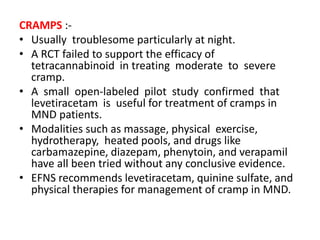 CRAMPS :-
• Usually troublesome particularly at night.
• A RCT failed to support the efficacy of
tetracannabinoid in treating moderate to severe
cramp.
• A small open-labeled pilot study confirmed that
levetiracetam is useful for treatment of cramps in
MND patients.
• Modalities such as massage, physical exercise,
hydrotherapy, heated pools, and drugs like
carbamazepine, diazepam, phenytoin, and verapamil
have all been tried without any conclusive evidence.
• EFNS recommends levetiracetam, quinine sulfate, and
physical therapies for management of cramp in MND.
 