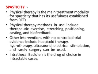 SPASTICITY :-
• Physical therapy is the main treatment modality
for spasticity that has its usefulness established
from RCTs.
• Physical therapy methods in use include
therapeutic exercise, stretching, positioning,
casting, and biofeedback.
• Other interventions with no controlled trial
evidence include heat/cold therapy,
hydrotherapy, ultrasound, electrical stimulation,
and rarely surgery can be used.
• Intrathecal Baclofen is the drug of choice in
intractable cases.
 