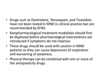 • Drugs such as Dantrolene, Tetrazepam, and Tizanidine
have not been tested in MND in clinical practice but are
recommended by EFNS.
• Nonpharmacological treatment modalities should first
be deployed before pharmacological interventions are
introduced if symptoms do not improve.
• These drugs should be used with caution in MND
patients as they can cause depression of respiration
and worsening of weakness.
• Physical therapy can be combined with one or more of
the antispasticity drugs.
 